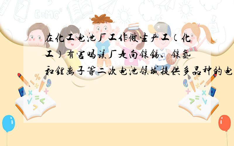 在化工电池厂工作做生产工（化工）有害吗该厂是向镍镉、镍氢和锂离子等二次电池领域提供多品种的电池材料的,我担心以后对身体有害,但该厂离家不远,方便,请对化工有一定了解人帮助一