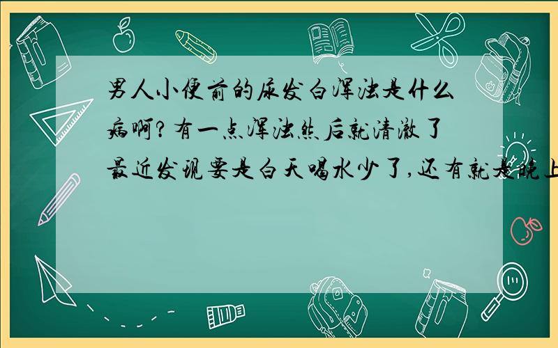 男人小便前的尿发白浑浊是什么病啊?有一点浑浊然后就清澈了最近发现要是白天喝水少了,还有就是晚上吃油腻的东西了,早上起床小便就发白浑浊,就开始一点,然后就清澈了,也没感觉有身体