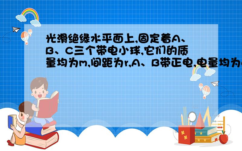 光滑绝缘水平面上,固定着A、B、C三个带电小球,它们的质量均为m,间距为r,A、B带正电,电量均为q．现对C施加一水平力F的同时放开三个小球,欲使三小球在运动过程中保持间距不变,求（1）C球的