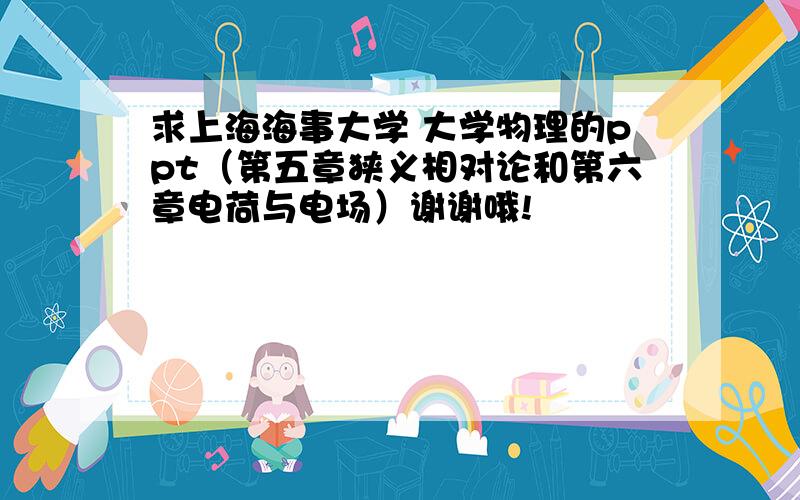 求上海海事大学 大学物理的ppt（第五章狭义相对论和第六章电荷与电场）谢谢哦!