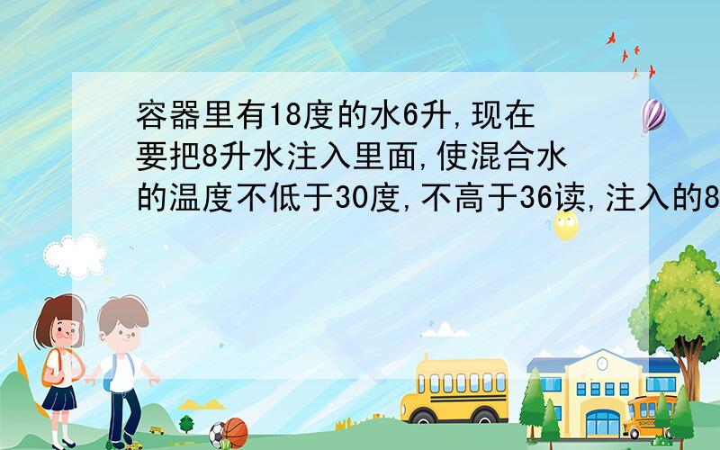 容器里有18度的水6升,现在要把8升水注入里面,使混合水的温度不低于30度,不高于36读,注入的8升水的温度在什么范围?