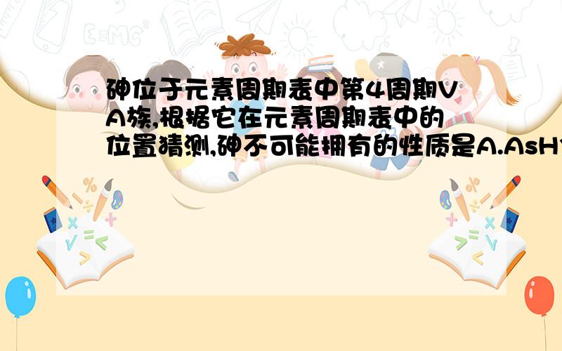 砷位于元素周期表中第4周期VA族,根据它在元素周期表中的位置猜测,砷不可能拥有的性质是A.AsH3比NH3稳定 B.化合价可以存在+3、+5、-3C.AsO5对应的水化物的酸性比H3PO4弱D.砷的还原性比磷弱