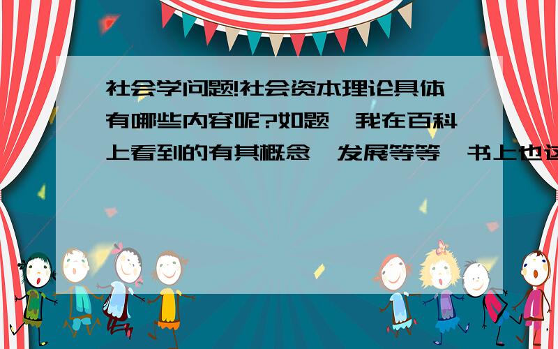 社会学问题!社会资本理论具体有哪些内容呢?如题,我在百科上看到的有其概念、发展等等,书上也这么写的.可我就是找不到具体概括社会资本理论的文字.社会资本理论到底有哪些理论呢?请懂