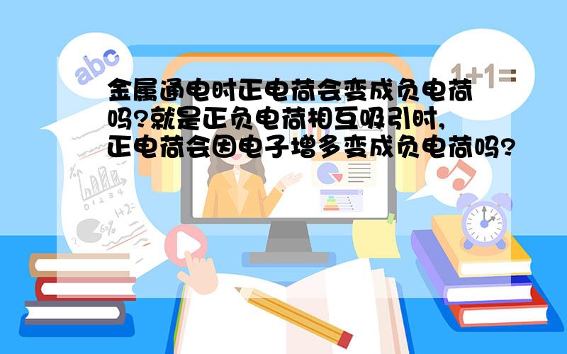 金属通电时正电荷会变成负电荷吗?就是正负电荷相互吸引时,正电荷会因电子增多变成负电荷吗?