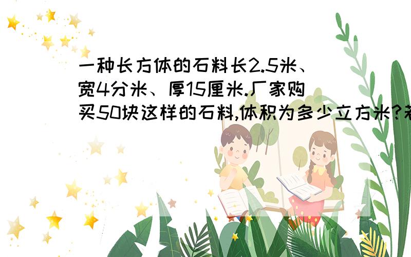 一种长方体的石料长2.5米、宽4分米、厚15厘米.厂家购买50块这样的石料,体积为多少立方米?若每立方米价格为380元,厂家应付多少元?
