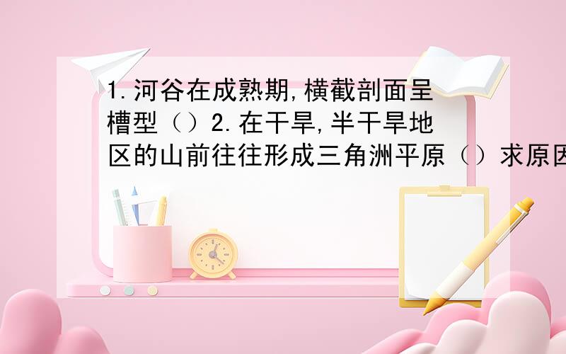 1.河谷在成熟期,横截剖面呈槽型（）2.在干旱,半干旱地区的山前往往形成三角洲平原（）求原因！