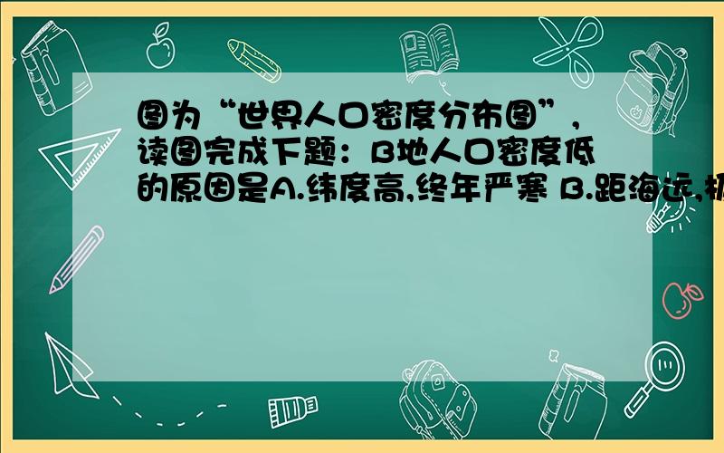 图为“世界人口密度分布图”,读图完成下题：B地人口密度低的原因是A.纬度高,终年严寒 B.距海远,极端干旱C.地势高,终年低温 D.降水多,过于潮湿