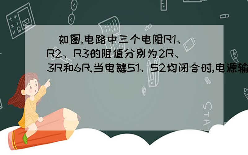 ．如图,电路中三个电阻R1、R2、R3的阻值分别为2R、3R和6R.当电键S1、S2均闭合时,电源输出功率为P0,如图,电路中三个电阻R1、R2、R3的阻值分别为2R、3R和6R.当电键S1、S2均闭合时,电源输出功率为P0