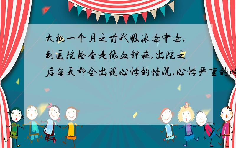 大概一个月之前我吸冰毒中毒,到医院检查是低血钾症,出院之后每天都会出现心悸的情况,心悸严重的时候很难受特别难受,有要晕厥死掉的感觉.最近睡觉的时候还经常把手脚睡麻痹,而且有时