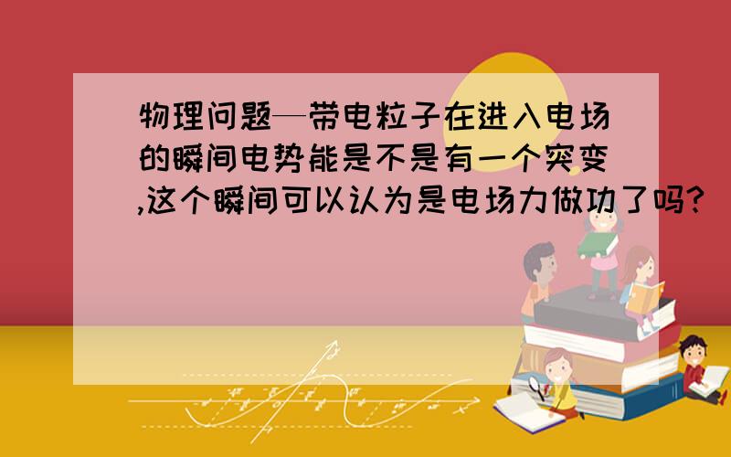 物理问题—带电粒子在进入电场的瞬间电势能是不是有一个突变,这个瞬间可以认为是电场力做功了吗?