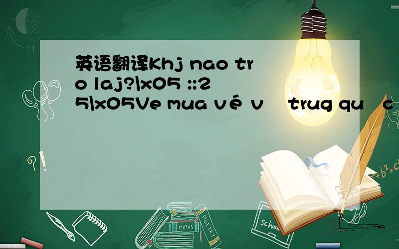 英语翻译Khj nao tro laj?\x05 ::25\x05Ve mua vé về trug quốc \x05 :15:52\x05Ah ve saj gon uj ha?\x05 10:53:52\x05A dj chua?\x05 10:02:19\x05Kô hjểu?\x05 :58:35\x05Khj nào về trung quốc nhớ dt vớj e.