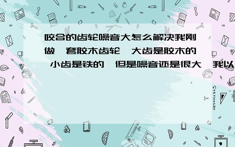 咬合的齿轮噪音大怎么解决我刚做一套胶木齿轮,大齿是胶木的 小齿是铁的,但是噪音还是很大,我以为是小齿有毛刺的事,我用磨光机给打磨了,但是噪音还是很大,谁知道是什么原因啊（按理胶