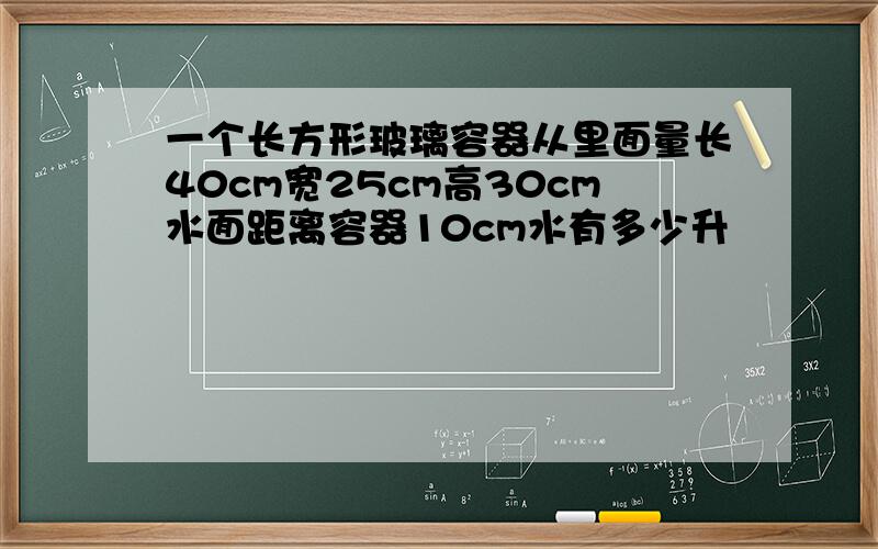 一个长方形玻璃容器从里面量长40cm宽25cm高30cm水面距离容器10cm水有多少升