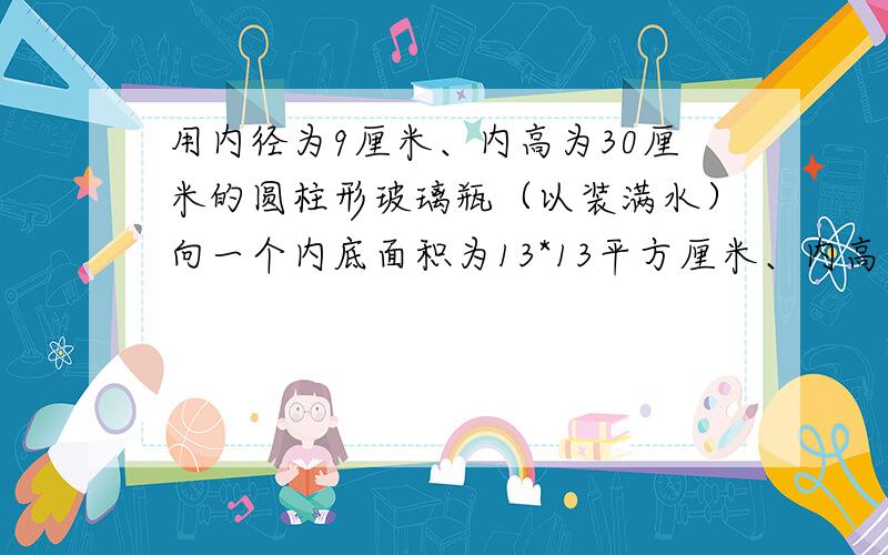用内径为9厘米、内高为30厘米的圆柱形玻璃瓶（以装满水）向一个内底面积为13*13平方厘米、内高为8厘米的长方体铁盒倒水,能否完全装下?若装不下,那么瓶内水面还有多高?若未能装满,求出