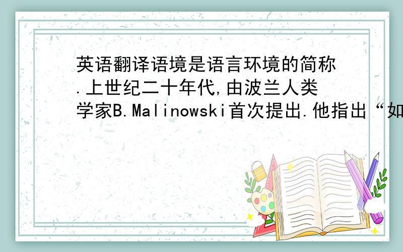 英语翻译语境是语言环境的简称.上世纪二十年代,由波兰人类学家B.Malinowski首次提出.他指出“如果没有语境,词就没有意义”；认为,语言是行为的方式,不是思想符号,话语和环境互相紧密联系