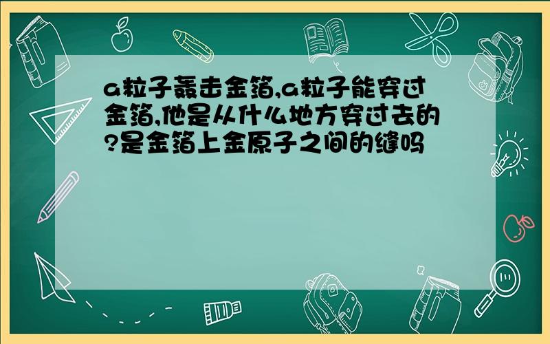 a粒子轰击金箔,a粒子能穿过金箔,他是从什么地方穿过去的?是金箔上金原子之间的缝吗