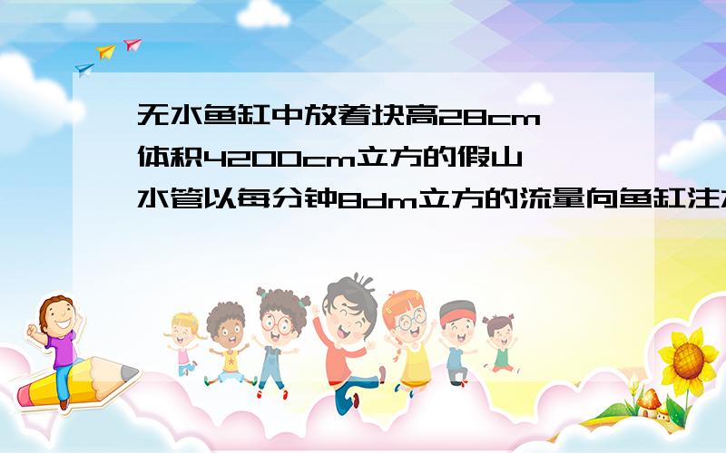 无水鱼缸中放着块高28cm、体积4200cm立方的假山,水管以每分钟8dm立方的流量向鱼缸注水,多长时间把假山淹不好意思哦!没写清楚!鱼缸的长是46cm,宽是25cm,高是28cm!