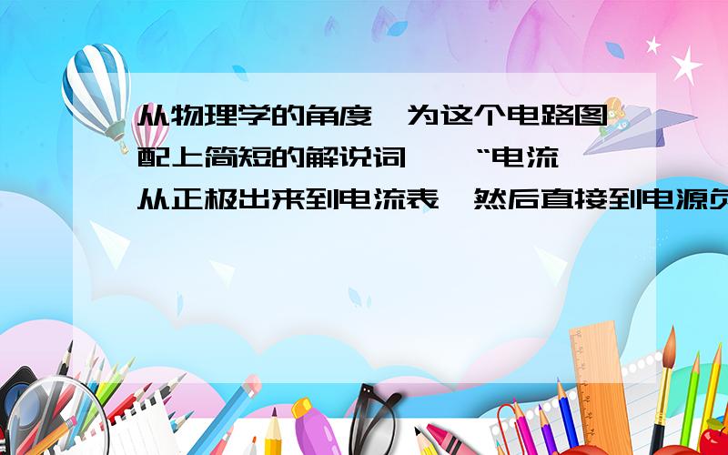 从物理学的角度,为这个电路图配上简短的解说词 , “电流从正极出来到电流表,然后直接到电源负极”