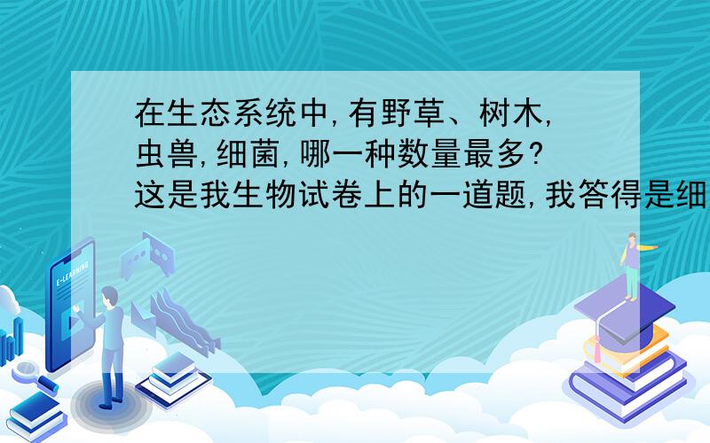 在生态系统中,有野草、树木,虫兽,细菌,哪一种数量最多?这是我生物试卷上的一道题,我答得是细菌,可是不知对不对.,