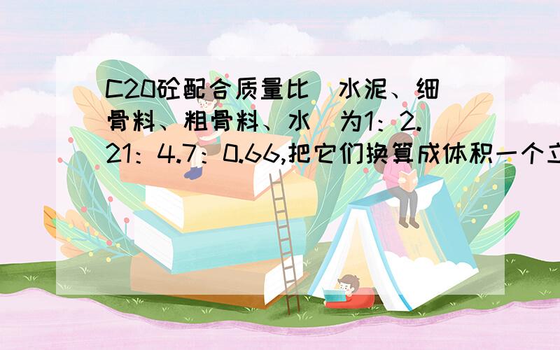 C20砼配合质量比（水泥、细骨料、粗骨料、水）为1：2.21：4.7：0.66,把它们换算成体积一个立方的砼有多少立方的水泥、细骨料、粗骨料和水.水泥、细骨料、粗骨料、水质量比为每立方米用