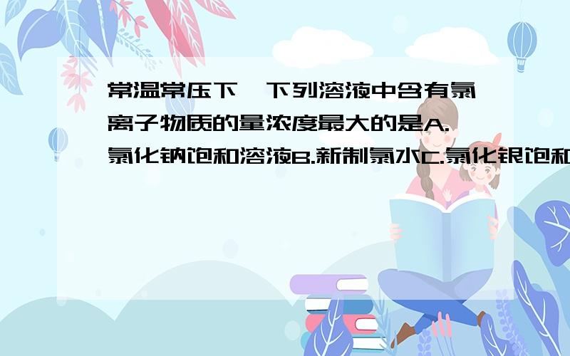 常温常压下,下列溶液中含有氯离子物质的量浓度最大的是A.氯化钠饱和溶液B.新制氯水C.氯化银饱和溶液D.氯酸钾溶液