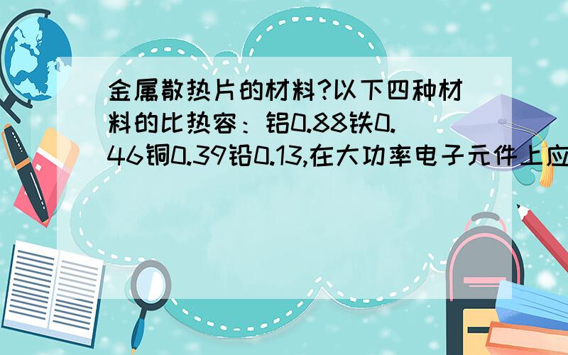 金属散热片的材料?以下四种材料的比热容：铝0.88铁0.46铜0.39铅0.13,在大功率电子元件上应该用哪种?