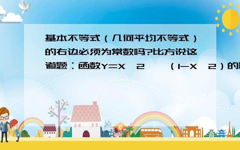 基本不等式（几何平均不等式）的右边必须为常数吗?比方说这道题：函数Y=X^2*√（1-X^2）的最大值为多少?我的解法是令X=X=√（1-X^2） ,解得X=√2/2再将 X=√2/2 代入这个几何平均不等式的左边