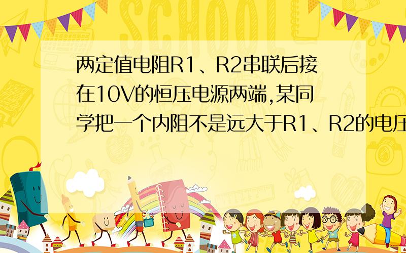 两定值电阻R1、R2串联后接在10V的恒压电源两端,某同学把一个内阻不是远大于R1、R2的电压表接在R1两端,电压表读数为5V,他又把该电压表改接在R2的两端,则电压表的示数 （　　）　A．可能为6V