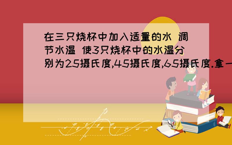 在三只烧杯中加入适量的水 调节水温 使3只烧杯中的水温分别为25摄氏度,45摄氏度,65摄氏度.拿一块玻璃靠近烧杯口,你在烧杯上发现了什么?三只烧杯口发生的现象有什么不同?为什么?