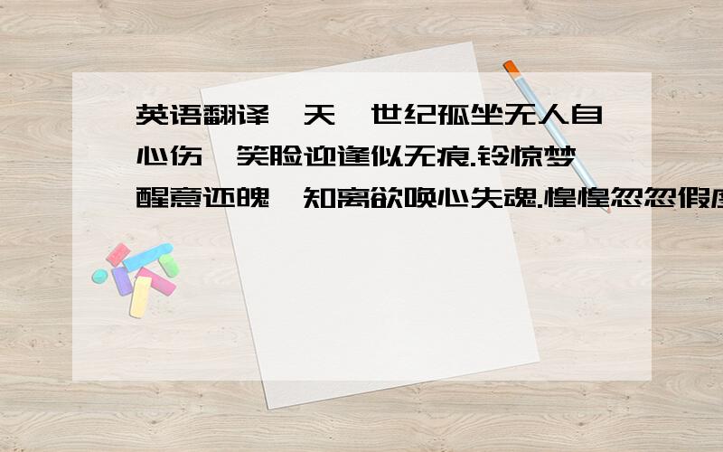 英语翻译一天一世纪孤坐无人自心伤,笑脸迎逢似无痕.铃惊梦醒意还魄,知离欲唤心失魂.惶惶忽忽假度日,清清楚楚午未分.却思屏念漠入戏,因知净土有一人.