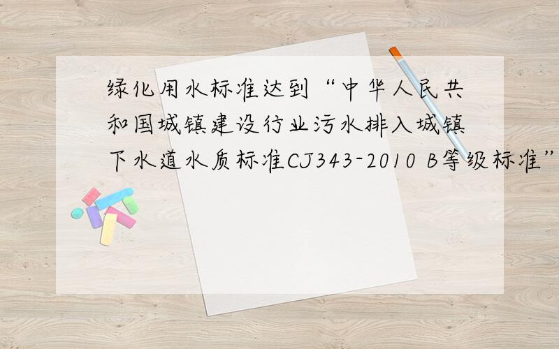 绿化用水标准达到“中华人民共和国城镇建设行业污水排入城镇下水道水质标准CJ343-2010 B等级标准”的水质是否用作绿化用水注塑冲压车间污水处理项目后水质参照“中华人民共和国城镇建