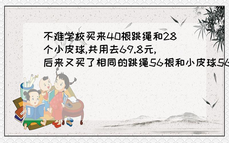 不难学校买来40根跳绳和28个小皮球,共用去69.8元,后来又买了相同的跳绳56根和小皮球56个,又用去112元,问每根跳绳和每个小皮球各多少钱?