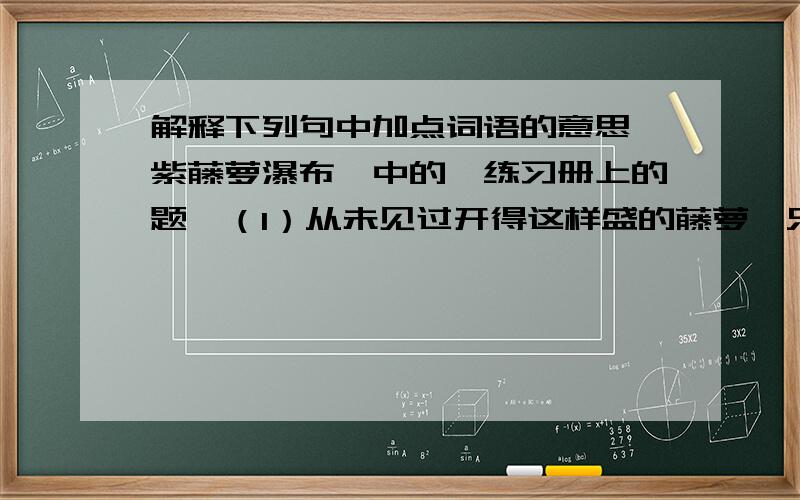 解释下列句中加点词语的意思《紫藤萝瀑布》中的【练习册上的题】（1）从未见过开得这样盛的藤萝,只见一片辉煌的淡紫色,像一条瀑布.【盛】（2）那里装的什么仙露琼浆?我凑上去,想摘一