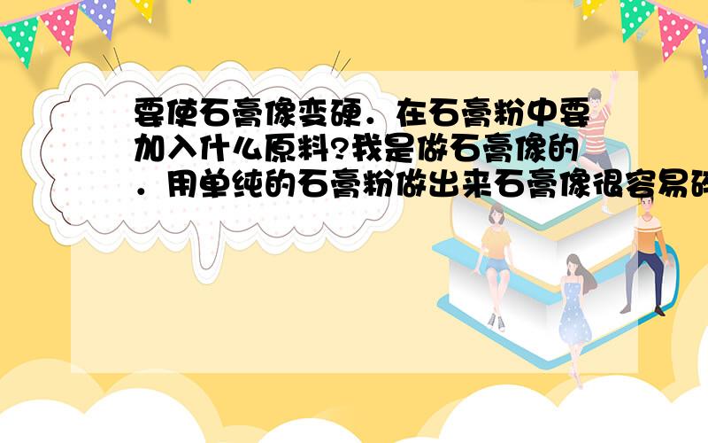 要使石膏像变硬．在石膏粉中要加入什么原料?我是做石膏像的．用单纯的石膏粉做出来石膏像很容易碎．请问有什么办法使它变的更硬?感激不尽．．．