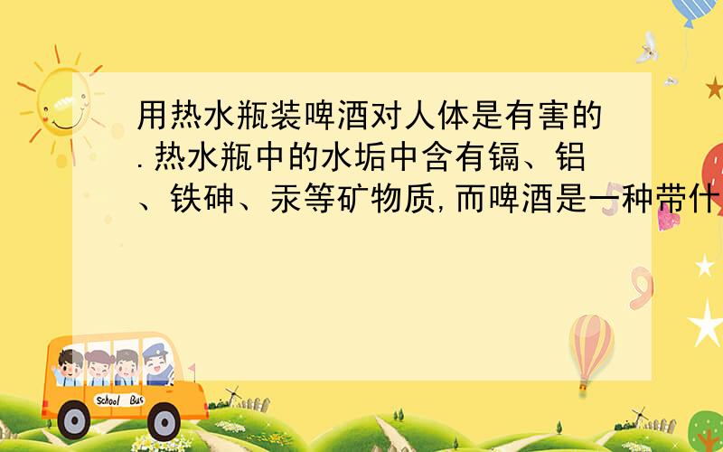 用热水瓶装啤酒对人体是有害的.热水瓶中的水垢中含有镉、铝、铁砷、汞等矿物质,而啤酒是一种带什么质的