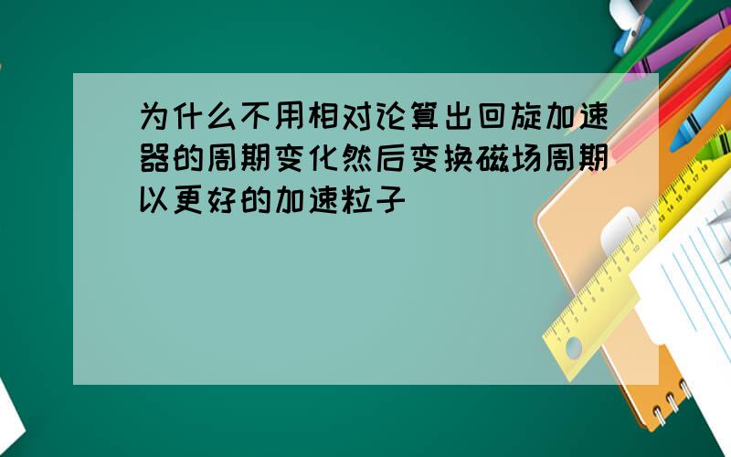 为什么不用相对论算出回旋加速器的周期变化然后变换磁场周期以更好的加速粒子