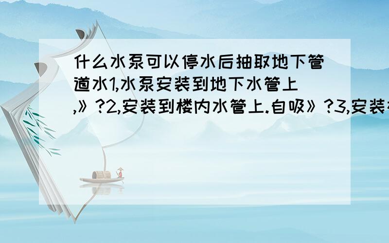 什么水泵可以停水后抽取地下管道水1,水泵安装到地下水管上,》?2,安装到楼内水管上.自吸》?3,安装在家用水表上,可抽取地下管道水,自吸?