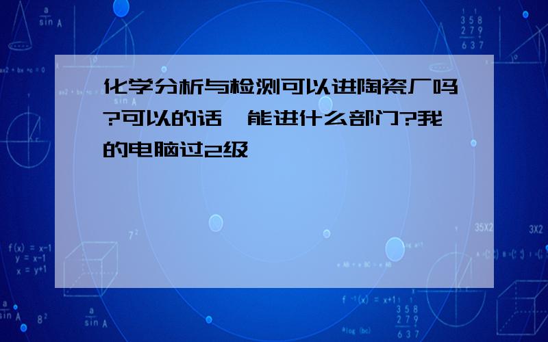 化学分析与检测可以进陶瓷厂吗?可以的话,能进什么部门?我的电脑过2级