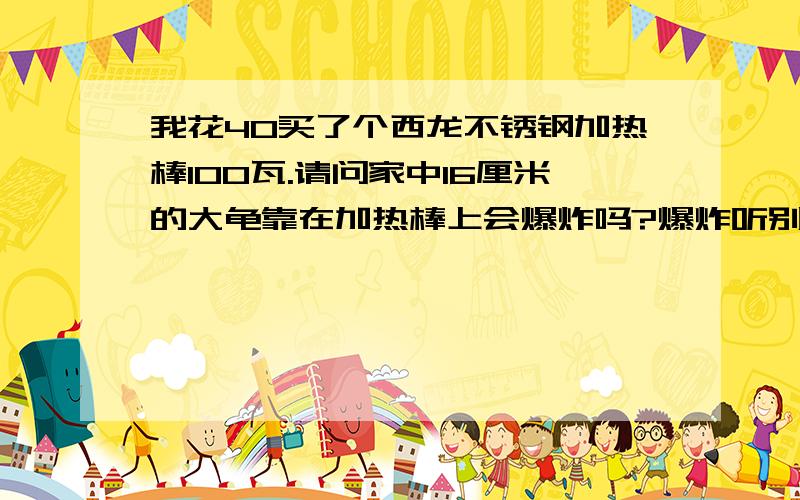 我花40买了个西龙不锈钢加热棒100瓦.请问家中16厘米的大龟靠在加热棒上会爆炸吗?爆炸听别人说超恐怖!