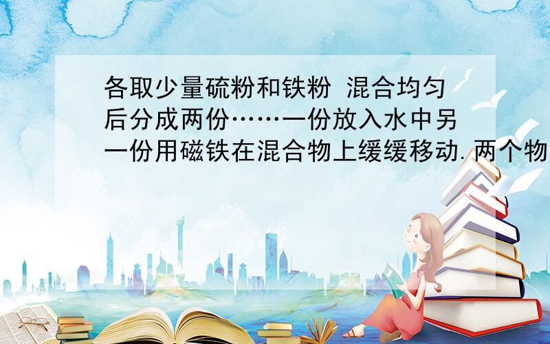 各取少量硫粉和铁粉 混合均匀后分成两份……一份放入水中另一份用磁铁在混合物上缓缓移动.两个物质有哪些性质?可以得到什么结论?