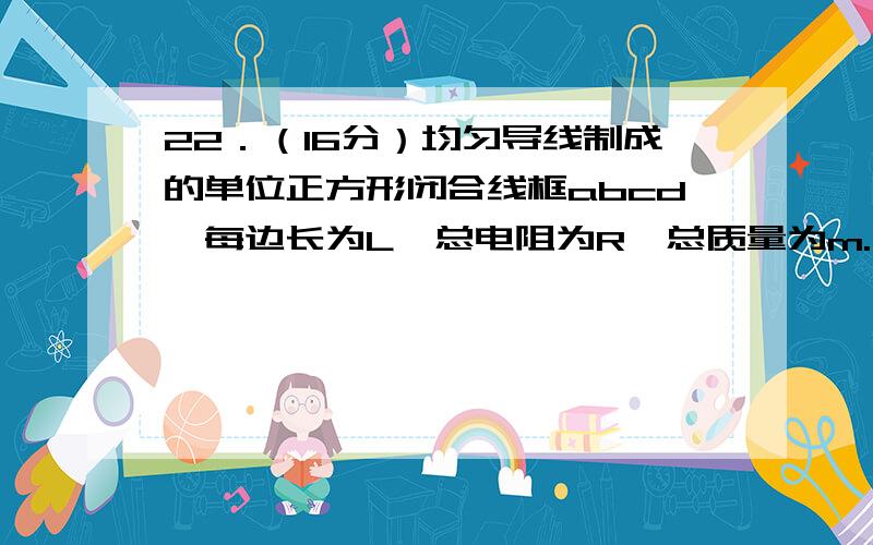 22．（16分）均匀导线制成的单位正方形闭合线框abcd,每边长为L,总电阻为R,总质量为m.将其置于磁感强度