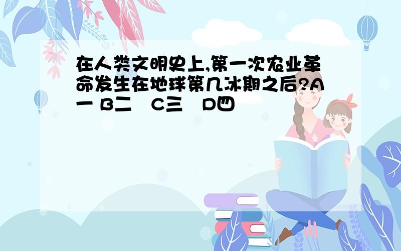 在人类文明史上,第一次农业革命发生在地球第几冰期之后?A一 B二　C三　D四