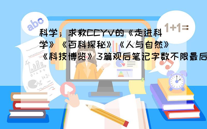 科学；求救CCYV的《走进科学》《百科探秘》《人与自然》《科技博览》3篇观后笔记字数不限最后在100-200字之间,悬赏值会增加