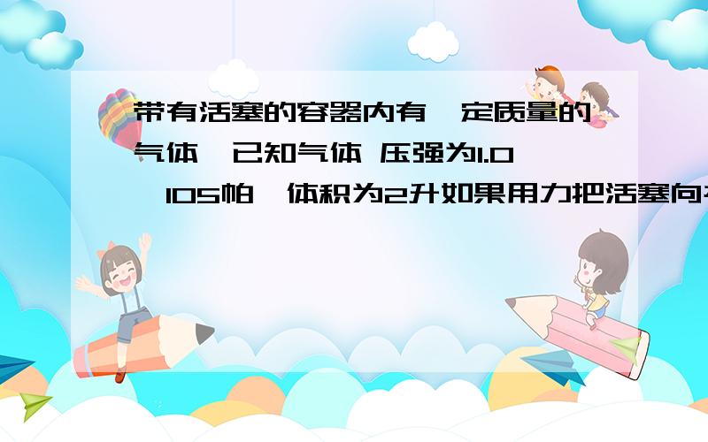 带有活塞的容器内有一定质量的气体,已知气体 压强为1.0×105帕,体积为2升如果用力把活塞向右拉动,使容器内的气体体积增大到4L,不计摩擦,则此时拉力F为多大?设温度保持不变,活塞的横截面