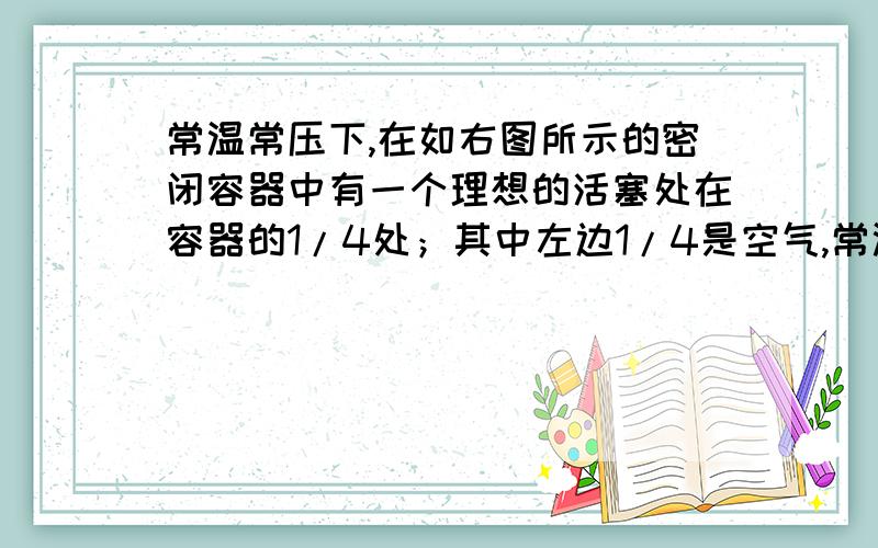 常温常压下,在如右图所示的密闭容器中有一个理想的活塞处在容器的1/4处；其中左边1/4是空气,常温常压下,在如右图所示的密闭容器中有一个理想的活塞处在容器的1/4处；其中左边1/4是空气,