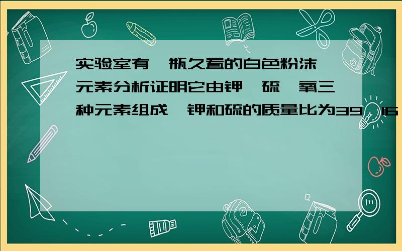 实验室有一瓶久置的白色粉沫,元素分析证明它由钾、硫、氧三种元素组成,钾和硫的质量比为39∶16,下列结A.根据元素分析结果推测该粉沫为纯净物 B.将粉沫溶于水,加入氯化钡,观察到有白色