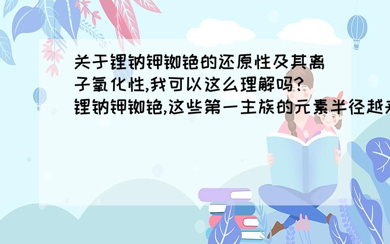 关于锂钠钾铷铯的还原性及其离子氧化性,我可以这么理解吗?锂钠钾铷铯,这些第一主族的元素半径越来越大,所以原子核对电子的束缚能力越来越小,电子就更加容易逸出,所以容易失去电子,所