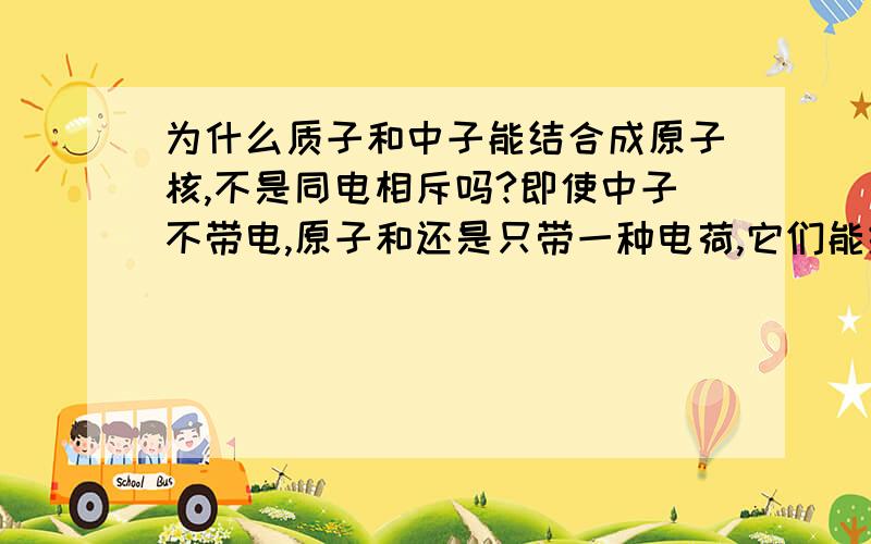 为什么质子和中子能结合成原子核,不是同电相斥吗?即使中子不带电,原子和还是只带一种电荷,它们能结合