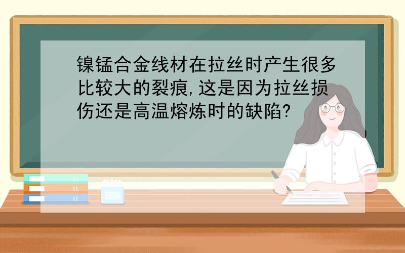 镍锰合金线材在拉丝时产生很多比较大的裂痕,这是因为拉丝损伤还是高温熔炼时的缺陷?