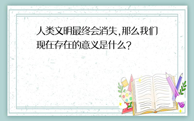 人类文明最终会消失,那么我们现在存在的意义是什么?